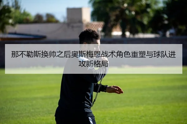那不勒斯换帅之后奥斯梅恩战术角色重塑与球队进攻新格局