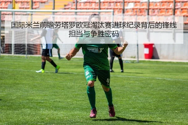 国际米兰前瞻劳塔罗欧冠淘汰赛进球纪录背后的锋线担当与争胜密码