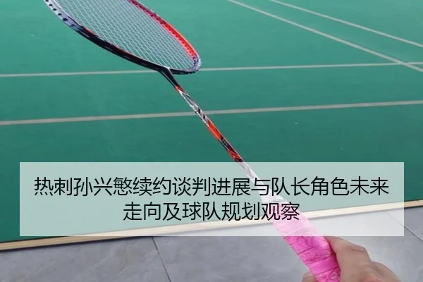 热刺孙兴慜续约谈判进展与队长角色未来走向及球队规划观察