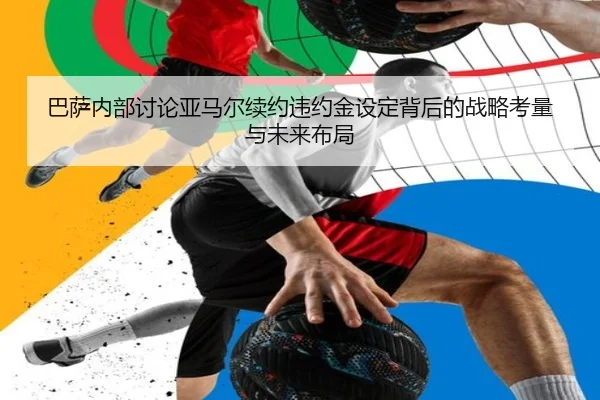 巴萨内部讨论亚马尔续约违约金设定背后的战略考量与未来布局