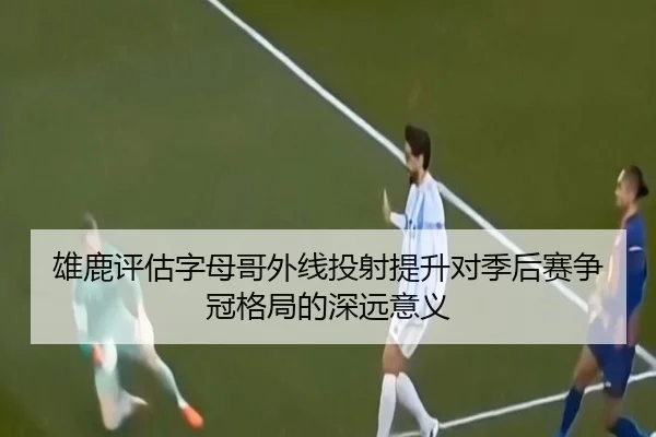 雄鹿评估字母哥外线投射提升对季后赛争冠格局的深远意义